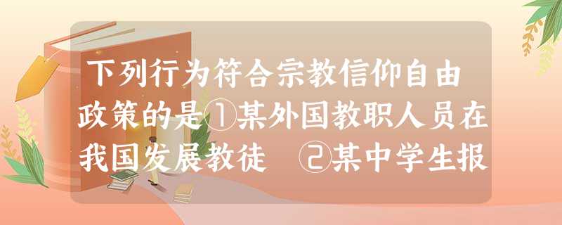 下列行为符合宗教信仰自由政策的是①某外国教职人员在我国发展教徒 ②某中学生报考佛教学院③印刷和散发宗教教义资料 ④某老师在旅游景点跪拜神像A.①②B.③④C.① 下列行为符合宗教信仰自由政策的是①某外国教职人员在我国发展教徒 ②某中学生报考佛教学院③印刷和散发宗教教义资料 ④某老师在旅游景点跪拜神像A.①②B.③④C.①