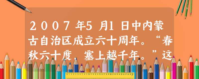 2007年5月1日中内蒙古自治区成立六十周年。“春秋六十度,塞上越千年。”这正是60年来内蒙古自治区实行民族区域自治制度所取得的光辉成就的生动写照。这表明A.实 2007年5月1日中内蒙古自治区成立六十周年。“春秋六十度,塞上越千年。”这正是60年来内蒙古自治区实行民族区域自治制度所取得的光辉成就的生动写照。这表明A.实