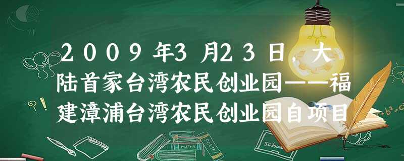 2009年3月23日,大陆首家台湾农民创业园——福建漳浦台湾农民创业园自项目启动和批准设立以来,目前已有68家台资农业企业和3个台湾农民个体工商户进驻。园区管委 2009年3月23日,大陆首家台湾农民创业园——福建漳浦台湾农民创业园自项目启动和批准设立以来,目前已有68家台资农业企业和3个台湾农民个体工商户进驻。园区管委