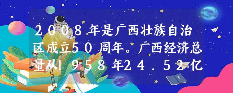 2008年是广西壮族自治区成立50周年。广西经济总量从l958年24.52亿元增加到2007年的5956亿元,按可比价格计算,翻5.4番,年均增长7.9%。人均 2008年是广西壮族自治区成立50周年。广西经济总量从l958年24.52亿元增加到2007年的5956亿元,按可比价格计算,翻5.4番,年均增长7.9%。人均