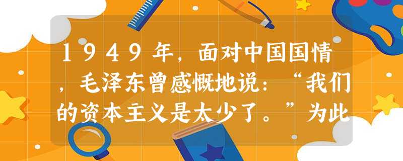 1949年,面对中国国情,毛泽东曾感慨地说:“我们的资本主义是太少了。”为此党和政府采取保护和鼓励资本主义发展的政策有①保护富农②合理调整工商业③改造工商业 1949年,面对中国国情,毛泽东曾感慨地说:“我们的资本主义是太少了。”为此党和政府采取保护和鼓励资本主义发展的政策有①保护富农②合理调整工商业③改造工商业