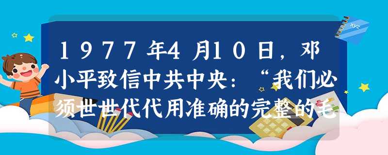 1977年4月10日,邓小平致信中共中央:“我们必须世世代代用准确的完整的毛泽东思想来指导我们全党、全军和全国人民,把党和社会主义事业……胜利地推向前进。”结合 1977年4月10日,邓小平致信中共中央:“我们必须世世代代用准确的完整的毛泽东思想来指导我们全党、全军和全国人民,把党和社会主义事业……胜利地推向前进。”结合