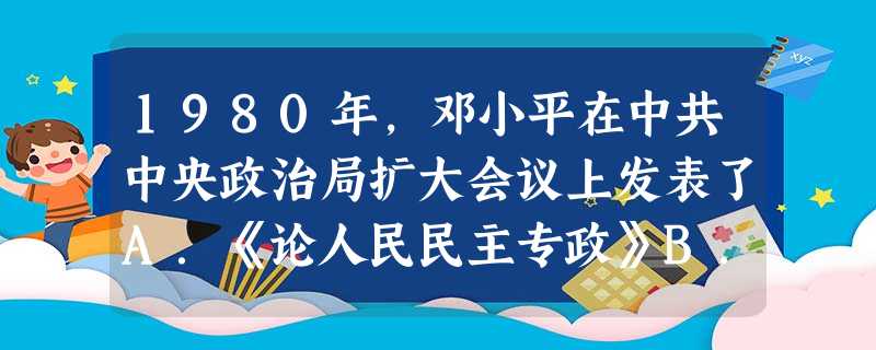 1980年,邓小平在中共中央政治局扩大会议上发表了A.《论人民民主专政》B.《论执政党的建设》C.《党和国家领导制度的改革》D.《解放思想,实事求是,团 1980年,邓小平在中共中央政治局扩大会议上发表了A.《论人民民主专政》B.《论执政党的建设》C.《党和国家领导制度的改革》D.《解放思想,实事求是,团