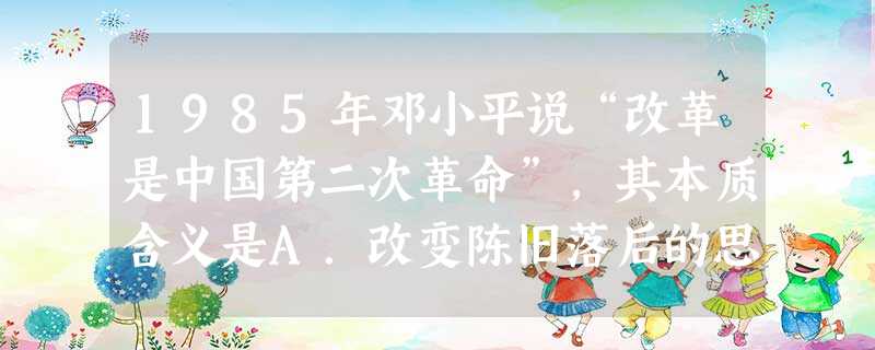 1985年邓小平说“改革是中国第二次革命”,其本质含义是A.改变陈旧落后的思想观念B.把工作重心转移到经济建设上来C.解放和发展生产力D.改革不适应经济发 1985年邓小平说“改革是中国第二次革命”,其本质含义是A.改变陈旧落后的思想观念B.把工作重心转移到经济建设上来C.解放和发展生产力D.改革不适应经济发