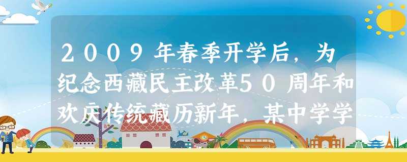 2009年春季开学后,为纪念西藏民主改革50周年和欢庆传统藏历新年,某中学学生与本校藏族班同学举办了一场联欢晚会。晚会主持人在介绍藏历新年时说:“西藏自治 2009年春季开学后,为纪念西藏民主改革50周年和欢庆传统藏历新年,某中学学生与本校藏族班同学举办了一场联欢晚会。晚会主持人在介绍藏历新年时说:“西藏自治