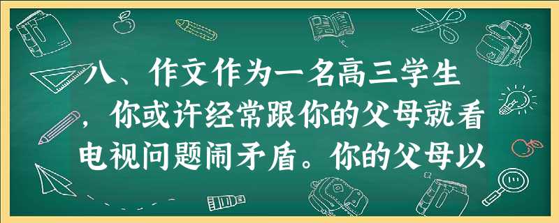 八、作文作为一名高三学生,你或许经常跟你的父母就看电视问题闹矛盾。你的父母以学业繁重和影响视力等为由阻挠你看电视,而你又认为电视能满足你的兴趣爱好同时 八、作文作为一名高三学生,你或许经常跟你的父母就看电视问题闹矛盾。你的父母以学业繁重和影响视力等为由阻挠你看电视,而你又认为电视能满足你的兴趣爱好同时