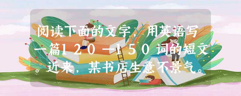 阅读下面的文字,用英语写一篇120—150词的短文。近来,某书店生意不景气。假若你是店员,请你给店主,提出自己的建议,以吸引更多的年轻人来店购买书刊。 阅读下面的文字,用英语写一篇120—150词的短文。近来,某书店生意不景气。假若你是店员,请你给店主,提出自己的建议,以吸引更多的年轻人来店购买书刊。