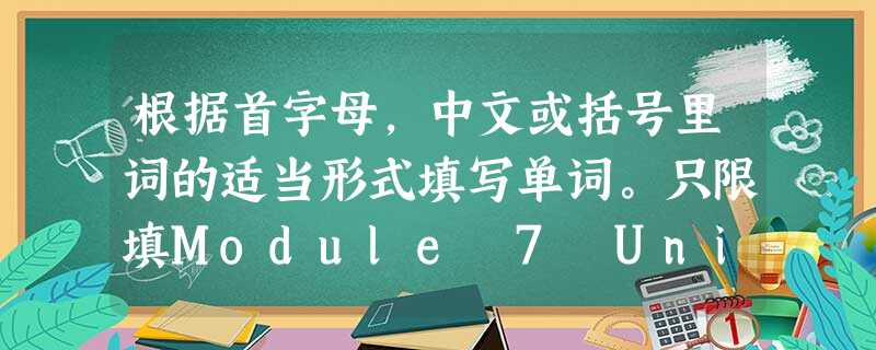 根据首字母,中文或括号里词的适当形式填写单词。只限填Module 7 Unit 3 根据首字母,中文或括号里词的适当形式填写单词。只限填Module 7 Unit 3