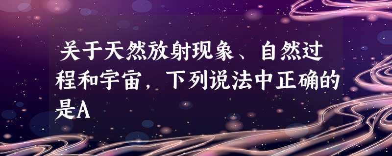 关于天然放射现象、自然过程和宇宙,下列说法中正确的是A 关于天然放射现象、自然过程和宇宙,下列说法中正确的是A