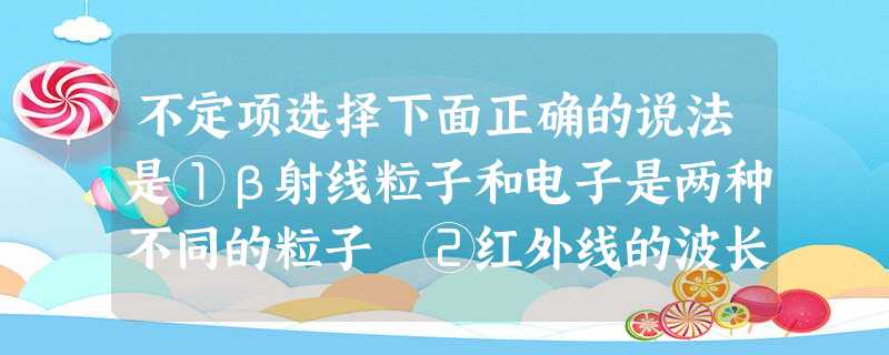 不定项选择下面正确的说法是①β射线粒子和电子是两种不同的粒子 ②红外线的波长比X 射 不定项选择下面正确的说法是①β射线粒子和电子是两种不同的粒子 ②红外线的波长比X 射