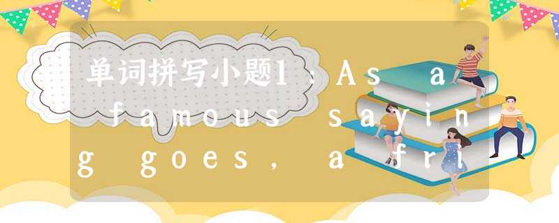 单词拼写小题1:As a famous saying goes, a friend in __________ (需要) is a frie 单词拼写小题1:As a famous saying goes, a friend in __________ (需要) is a frie