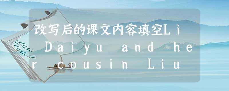 改写后的课文内容填空Li Daiyu and her cousin Liu Qian were on a tr 改写后的课文内容填空Li Daiyu and her cousin Liu Qian were on a tr