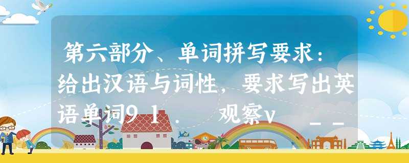 第六部分、单词拼写要求:给出汉语与词性,要求写出英语单词91. 观察v _________________ 92. 距离n __ 第六部分、单词拼写要求:给出汉语与词性,要求写出英语单词91. 观察v _________________ 92. 距离n __