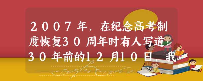 2007年,在纪念高考制度恢复30周年时有人写道:30年前的12月10日,我有幸参加了那一次史无前例的“中华第一考”。当我从公社党委办公室拿到那张盖着鲜红 2007年,在纪念高考制度恢复30周年时有人写道:30年前的12月10日,我有幸参加了那一次史无前例的“中华第一考”。当我从公社党委办公室拿到那张盖着鲜红