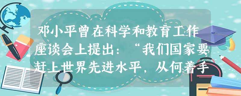 邓小平曾在科学和教育工作座谈会上提出:“我们国家要赶上世界先进水平,从何着手呢?我想,要从科学和教育着手”,“不抓科学、教育,四个现代化就没有希望, 邓小平曾在科学和教育工作座谈会上提出:“我们国家要赶上世界先进水平,从何着手呢?我想,要从科学和教育着手”,“不抓科学、教育,四个现代化就没有希望,