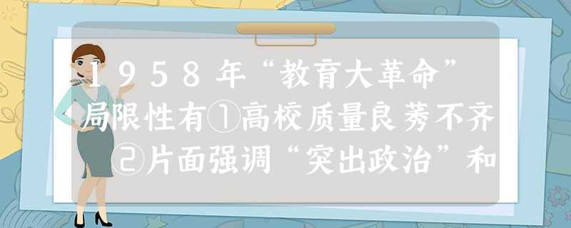 1958年“教育大革命”局限性有①高校质量良莠不齐 ②片面强调“突出政治”和过多参加体力劳动③违反教育规律的“改革”造成教育混乱 ④教育与社会实践相 1958年“教育大革命”局限性有①高校质量良莠不齐 ②片面强调“突出政治”和过多参加体力劳动③违反教育规律的“改革”造成教育混乱 ④教育与社会实践相