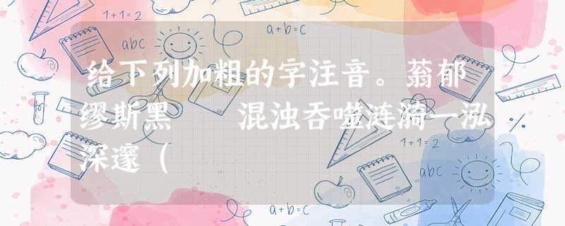 给下列加粗的字注音。蓊郁缪斯黑魆魆混浊吞噬涟漪一泓深邃( 给下列加粗的字注音。蓊郁缪斯黑魆魆混浊吞噬涟漪一泓深邃(