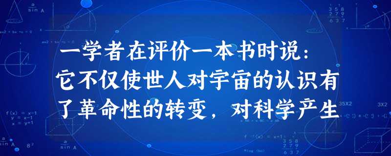 一学者在评价一本书时说:它不仅使世人对宇宙的认识有了革命性的转变,对科学产生了革命性的影响,更重要的是这本书还打开了工业革命的大门。该书指的是A 一学者在评价一本书时说:它不仅使世人对宇宙的认识有了革命性的转变,对科学产生了革命性的影响,更重要的是这本书还打开了工业革命的大门。该书指的是A