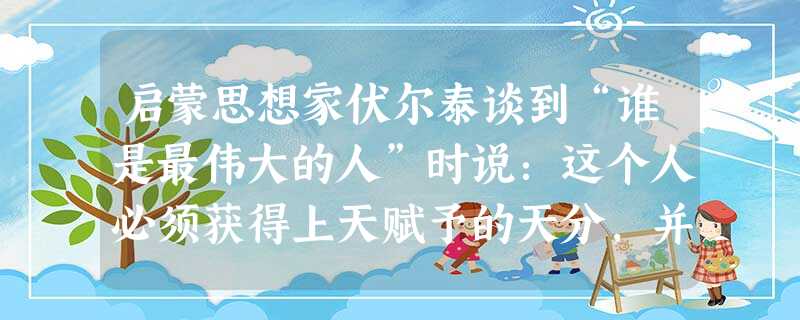 启蒙思想家伏尔泰谈到“谁是最伟大的人”时说:这个人必须获得上天赋予的天分,并以此照亮人们的心智。政治和军事家奴役生灵,这个人则以真理的力量引领我们的心;他了解宇 启蒙思想家伏尔泰谈到“谁是最伟大的人”时说:这个人必须获得上天赋予的天分,并以此照亮人们的心智。政治和军事家奴役生灵,这个人则以真理的力量引领我们的心;他了解宇