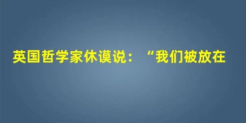 英国哲学家休谟说:“我们被放在这有如戏院的世界上,每个事件的起源和缘由却完全隐瞒不让我们知道,我们既没有足够的智慧预见未来,也没有能力防止那些使我们不断受伤害的 英国哲学家休谟说:“我们被放在这有如戏院的世界上,每个事件的起源和缘由却完全隐瞒不让我们知道,我们既没有足够的智慧预见未来,也没有能力防止那些使我们不断受伤害的
