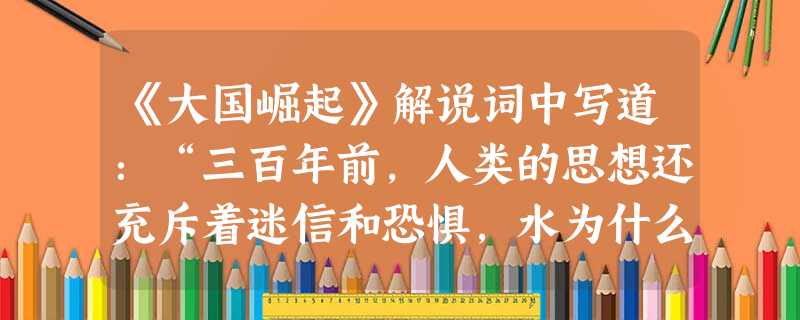 《大国崛起》解说词中写道:“三百年前,人类的思想还充斥着迷信和恐惧,水为什么会往低处流?太阳为什么会升起落下?这些今天看来简单至极的问题,在当时却是根本无 《大国崛起》解说词中写道:“三百年前,人类的思想还充斥着迷信和恐惧,水为什么会往低处流?太阳为什么会升起落下?这些今天看来简单至极的问题,在当时却是根本无