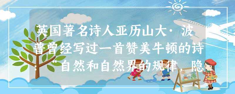 英国著名诗人亚历山大·波普曾经写过一首赞美牛顿的诗:“自然和自然界的规律,隐藏在黑暗里。上帝说:让牛顿去吧!于是,一切成为光明。”为了把人们从“黑暗 英国著名诗人亚历山大·波普曾经写过一首赞美牛顿的诗:“自然和自然界的规律,隐藏在黑暗里。上帝说:让牛顿去吧!于是,一切成为光明。”为了把人们从“黑暗