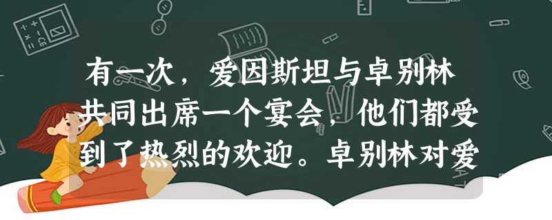 有一次,爱因斯坦与卓别林共同出席一个宴会,他们都受到了热烈的欢迎。卓别林对爱因斯坦开玩笑说:“大家欢迎我是因为他们都能理解我,大家欢迎你是因为他们都 有一次,爱因斯坦与卓别林共同出席一个宴会,他们都受到了热烈的欢迎。卓别林对爱因斯坦开玩笑说:“大家欢迎我是因为他们都能理解我,大家欢迎你是因为他们都