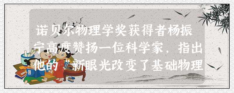 诺贝尔物理学奖获得者杨振宁高度赞扬一位科学家,指出他的“新眼光改变了基础物理的发展进程。”其理论“宏伟,美妙,广邃,催生了令人敬畏的宇宙学……”杨振宁所赞扬的科 诺贝尔物理学奖获得者杨振宁高度赞扬一位科学家,指出他的“新眼光改变了基础物理的发展进程。”其理论“宏伟,美妙,广邃,催生了令人敬畏的宇宙学……”杨振宁所赞扬的科