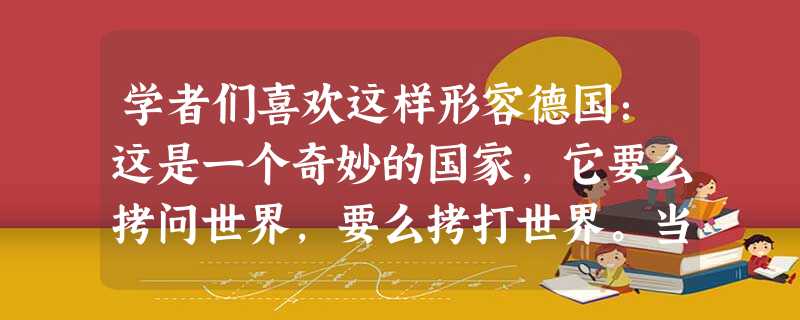 学者们喜欢这样形容德国:这是一个奇妙的国家,它要么拷问世界,要么拷打世界。当它用思想来拷问世界时,它是伟大的;当它用战争来拷打世界时,便有了上个世纪的两次世界大 学者们喜欢这样形容德国:这是一个奇妙的国家,它要么拷问世界,要么拷打世界。当它用思想来拷问世界时,它是伟大的;当它用战争来拷打世界时,便有了上个世纪的两次世界大