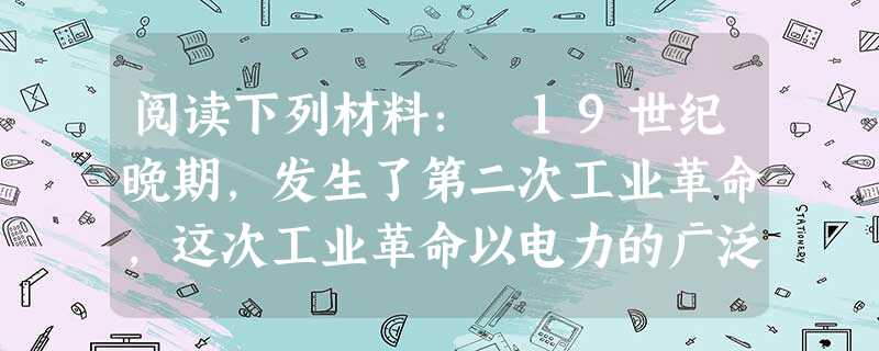 阅读下列材料: 19世纪晚期,发生了第二次工业革命,这次工业革命以电力的广泛应用为显著特点。从19世纪六七十年代开始,出现了一系列的电气发明,这些发 阅读下列材料: 19世纪晚期,发生了第二次工业革命,这次工业革命以电力的广泛应用为显著特点。从19世纪六七十年代开始,出现了一系列的电气发明,这些发