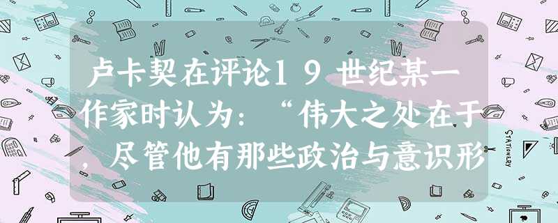 卢卡契在评论19世纪某一作家时认为:“伟大之处在于,尽管他有那些政治与意识形态上的偏见,他依然用未受污染的眼睛观察所产生的矛盾,并忠实地描述他们。”据此 卢卡契在评论19世纪某一作家时认为:“伟大之处在于,尽管他有那些政治与意识形态上的偏见,他依然用未受污染的眼睛观察所产生的矛盾,并忠实地描述他们。”据此