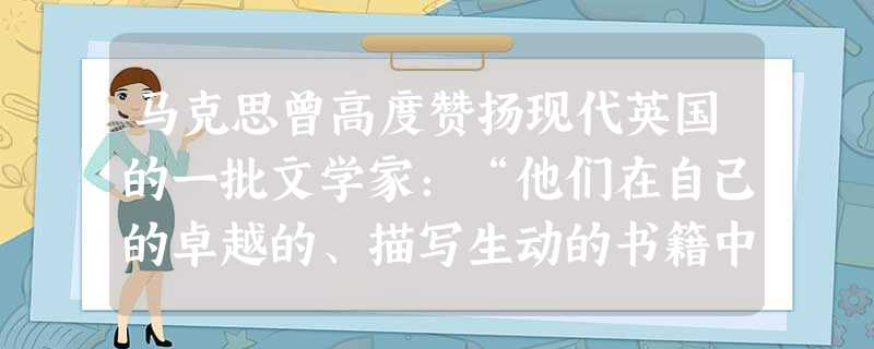 马克思曾高度赞扬现代英国的一批文学家:“他们在自己的卓越的、描写生动的书籍中向世界揭示的政治和社会真理,比一切职业政客、政论家和道学家加在一起所揭示的还要多。” 马克思曾高度赞扬现代英国的一批文学家:“他们在自己的卓越的、描写生动的书籍中向世界揭示的政治和社会真理,比一切职业政客、政论家和道学家加在一起所揭示的还要多。”