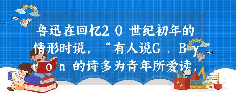 鲁迅在回忆20世纪初年的情形时说,“有人说G.Byron的诗多为青年所爱读,我觉得这话很有几分真。就自己而论,也还记得怎样读了他的诗而心神俱旺。”当时爱国青年喜 鲁迅在回忆20世纪初年的情形时说,“有人说G.Byron的诗多为青年所爱读,我觉得这话很有几分真。就自己而论,也还记得怎样读了他的诗而心神俱旺。”当时爱国青年喜