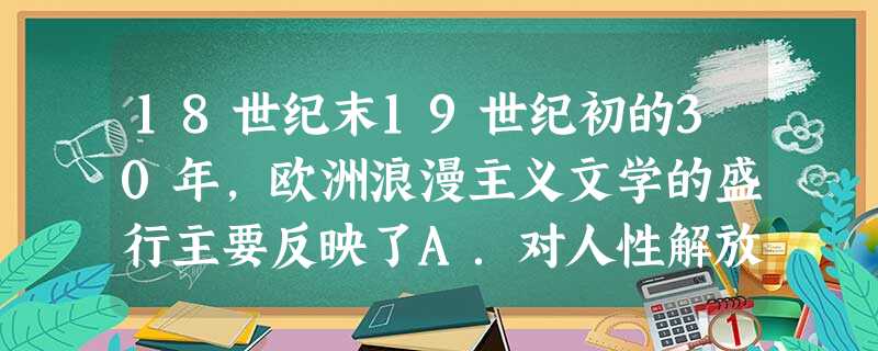 18世纪末19世纪初的30年,欧洲浪漫主义文学的盛行主要反映了A.对人性解放的歌颂B.对资产阶级革命的歌颂C.对社会制度的不满D.对现实生活的不满 18世纪末19世纪初的30年,欧洲浪漫主义文学的盛行主要反映了A.对人性解放的歌颂B.对资产阶级革命的歌颂C.对社会制度的不满D.对现实生活的不满