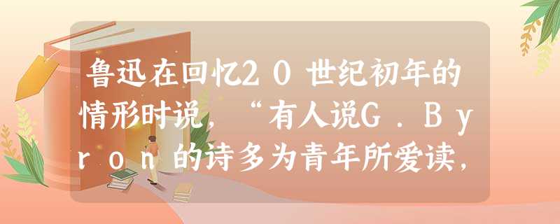 鲁迅在回忆20世纪初年的情形时说,“有人说G.Byron的诗多为青年所爱读,我觉得这话很有几分真。就自己而论,也还记得怎样读了他的诗而心神俱旺。” 鲁迅在回忆20世纪初年的情形时说,“有人说G.Byron的诗多为青年所爱读,我觉得这话很有几分真。就自己而论,也还记得怎样读了他的诗而心神俱旺。”