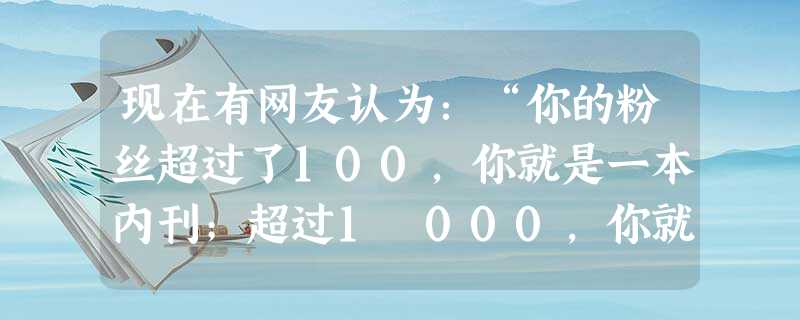 现在有网友认为:“你的粉丝超过了100,你就是一本内刊;超过1 000,你就是个布告栏;超过1万,你就是一本杂志;超过10万,你就是一份都市报;超过100万,你 现在有网友认为:“你的粉丝超过了100,你就是一本内刊;超过1 000,你就是个布告栏;超过1万,你就是一本杂志;超过10万,你就是一份都市报;超过100万,你
