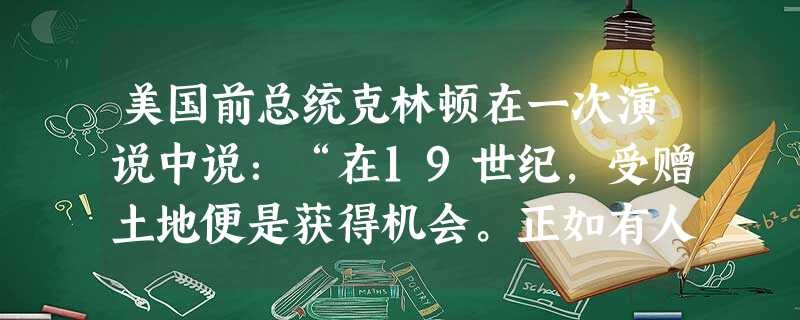 美国前总统克林顿在一次演说中说:“在19世纪,受赠土地便是获得机会。正如有人给了你们在得克萨司斯州的众多祖先那么一小块土地,就是起家的本钱。在21世纪,人 美国前总统克林顿在一次演说中说:“在19世纪,受赠土地便是获得机会。正如有人给了你们在得克萨司斯州的众多祖先那么一小块土地,就是起家的本钱。在21世纪,人