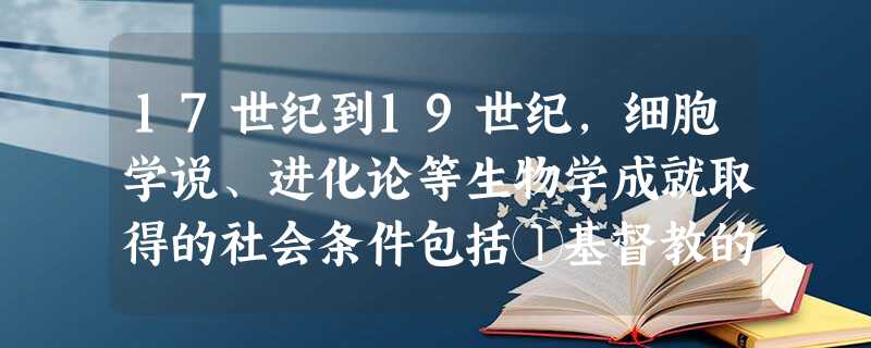 17世纪到19世纪,细胞学说、进化论等生物学成就取得的社会条件包括①基督教的神学思想受到冲击 ②重视实践崇尚理性观念形成③西方社会普遍抛弃神创学说 ④工业进步提 17世纪到19世纪,细胞学说、进化论等生物学成就取得的社会条件包括①基督教的神学思想受到冲击 ②重视实践崇尚理性观念形成③西方社会普遍抛弃神创学说 ④工业进步提