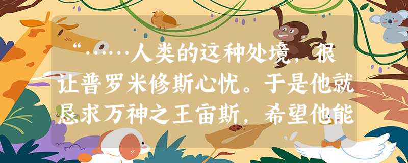 “……人类的这种处境,很让普罗米修斯心忧。于是他就恳求万神之王宙斯,希望他能赐给人类火种。可是,宙斯以为不能给人类太多的帮助,否则就无法统治人类,而且人类还会征 “……人类的这种处境,很让普罗米修斯心忧。于是他就恳求万神之王宙斯,希望他能赐给人类火种。可是,宙斯以为不能给人类太多的帮助,否则就无法统治人类,而且人类还会征