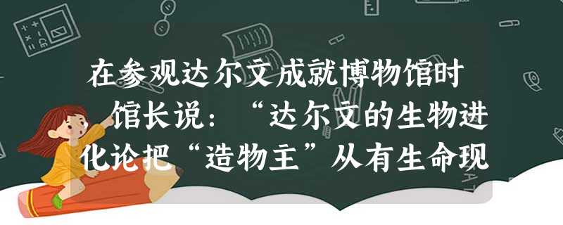在参观达尔文成就博物馆时,馆长说:“达尔文的生物进化论把“造物主”从有生命现象的研究领域最终驱逐出去。“那么他说这句话的依据是A 西方人文主义思想精神的进一步发 在参观达尔文成就博物馆时,馆长说:“达尔文的生物进化论把“造物主”从有生命现象的研究领域最终驱逐出去。“那么他说这句话的依据是A 西方人文主义思想精神的进一步发