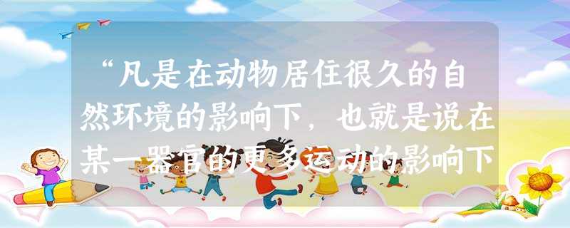 “凡是在动物居住很久的自然环境的影响下,也就是说在某一器官的更多运动的影响下,使个体得到或失去的一切,只要所获得的变异是两性所共有的,那么这一切变异 “凡是在动物居住很久的自然环境的影响下,也就是说在某一器官的更多运动的影响下,使个体得到或失去的一切,只要所获得的变异是两性所共有的,那么这一切变异