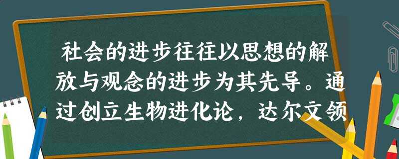 社会的进步往往以思想的解放与观念的进步为其先导。通过创立生物进化论,达尔文领导了人类历史上最为伟大、影响最为深远的一场理性革命。这不仅是一场科学革命 社会的进步往往以思想的解放与观念的进步为其先导。通过创立生物进化论,达尔文领导了人类历史上最为伟大、影响最为深远的一场理性革命。这不仅是一场科学革命