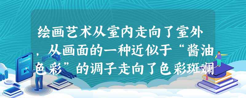 绘画艺术从室内走向了室外,从画面的一种近似于“酱油色彩”的调子走向了色彩斑斓的画面,从古典画法的看不见笔触到现在的自由奔放的笔触,从关注宗教题材到表现乡村题材和 绘画艺术从室内走向了室外,从画面的一种近似于“酱油色彩”的调子走向了色彩斑斓的画面,从古典画法的看不见笔触到现在的自由奔放的笔触,从关注宗教题材到表现乡村题材和