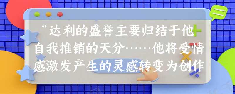 “达利的盛誉主要归结于他自我推销的天分……他将受情感激发产生的灵感转变为创作过程,将自己内心的荒诞、怪异加入外在的客观世界,将人们熟悉的东西扭曲变形,再以精细的 “达利的盛誉主要归结于他自我推销的天分……他将受情感激发产生的灵感转变为创作过程,将自己内心的荒诞、怪异加入外在的客观世界,将人们熟悉的东西扭曲变形,再以精细的