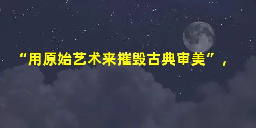 “用原始艺术来摧毁古典审美”,“这幅画上,不仅是比例,就连人体有机的完整性和延续性,都遭到了否定,恰似一地打碎了的玻璃,他破坏了许多东西,可是,那种破坏却是相当 “用原始艺术来摧毁古典审美”,“这幅画上,不仅是比例,就连人体有机的完整性和延续性,都遭到了否定,恰似一地打碎了的玻璃,他破坏了许多东西,可是,那种破坏却是相当
