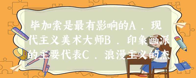 毕加索是最有影响的A.现代主义美术大师B.印象画派的主要代表C.浪漫主义的杰出大师D.现实主义的伟大代表 毕加索是最有影响的A.现代主义美术大师B.印象画派的主要代表C.浪漫主义的杰出大师D.现实主义的伟大代表