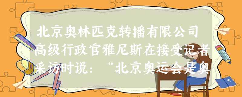 北京奥林匹克转播有限公司高级行政官雅尼斯在接受记者采访时说:“北京奥运会是奥运电视转播史上的一个里程碑。”他还说:“2000年悉尼奥运会的电视转 北京奥林匹克转播有限公司高级行政官雅尼斯在接受记者采访时说:“北京奥运会是奥运电视转播史上的一个里程碑。”他还说:“2000年悉尼奥运会的电视转