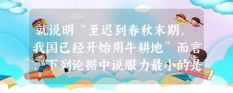 就说明“至迟到春秋末期,我国已经开始用牛耕地”而言,下列论据中说服力最小的是A.春秋时期的典籍中出现的“牛”与“耕”结合在一起的人的名字B.考古发现的春秋时期反 就说明“至迟到春秋末期,我国已经开始用牛耕地”而言,下列论据中说服力最小的是A.春秋时期的典籍中出现的“牛”与“耕”结合在一起的人的名字B.考古发现的春秋时期反