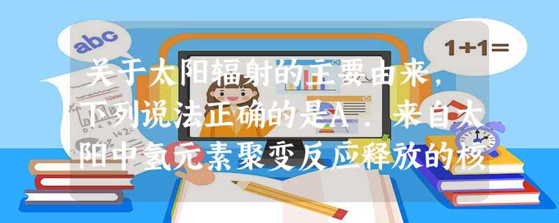 关于太阳辐射的主要由来,下列说法正确的是A.来自太阳中氢元素聚变反应释放的核能B.来自太阳中碳元素氧化释放的化学能C.来自太阳中重元素裂变反应释放的核能D.来自 关于太阳辐射的主要由来,下列说法正确的是A.来自太阳中氢元素聚变反应释放的核能B.来自太阳中碳元素氧化释放的化学能C.来自太阳中重元素裂变反应释放的核能D.来自