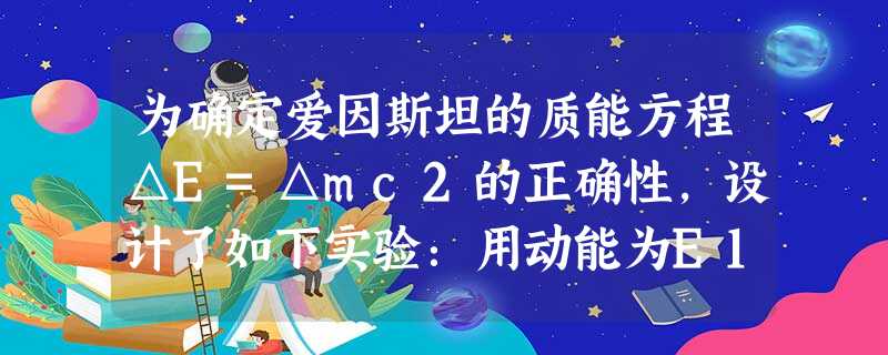 为确定爱因斯坦的质能方程△E=△mc2的正确性,设计了如下实验:用动能为E1=0.60MeV的质子轰击静止的锂核73Li,生成两个α粒子,测得两个α粒子的动能之 为确定爱因斯坦的质能方程△E=△mc2的正确性,设计了如下实验:用动能为E1=0.60MeV的质子轰击静止的锂核73Li,生成两个α粒子,测得两个α粒子的动能之